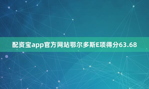 配资宝app官方网站鄂尔多斯E项得分63.68