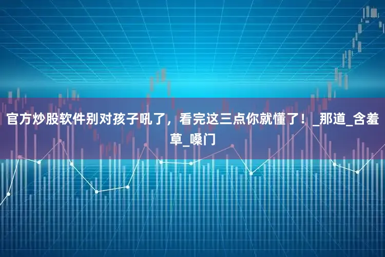 官方炒股软件别对孩子吼了，看完这三点你就懂了！_那道_含羞草_嗓门