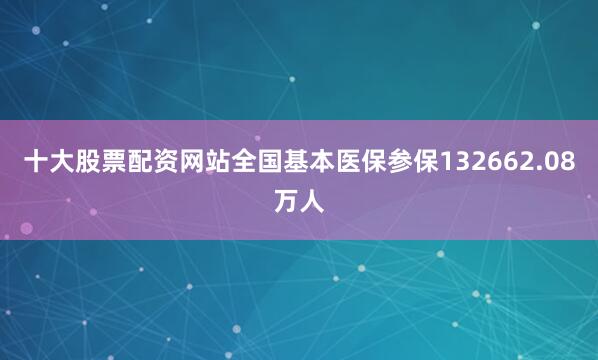 十大股票配资网站全国基本医保参保132662.08万人