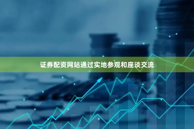 证券配资网站通过实地参观和座谈交流