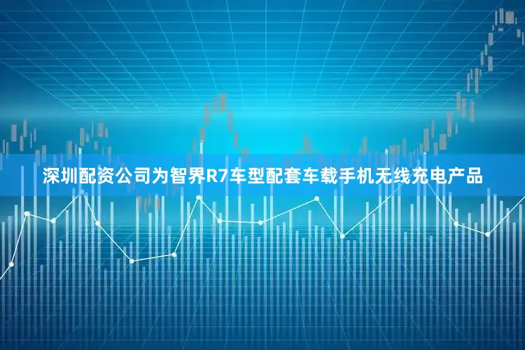 深圳配资公司为智界R7车型配套车载手机无线充电产品